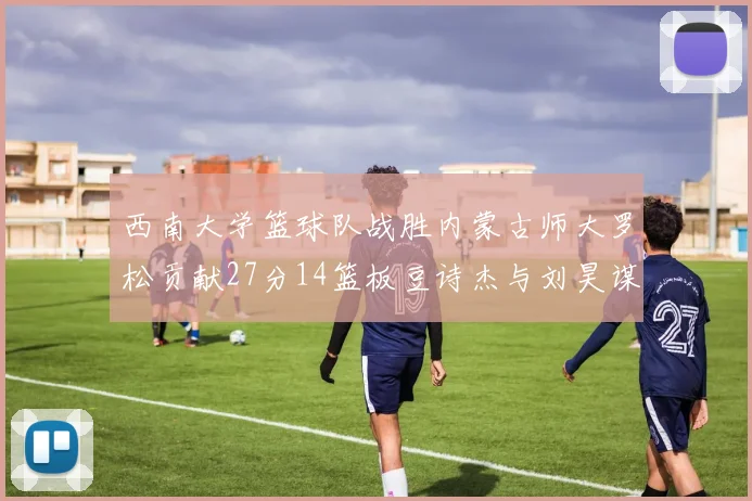 西南大学篮球队战胜内蒙古师大罗松贡献27分14篮板豆诗杰与刘昊谋表现出色